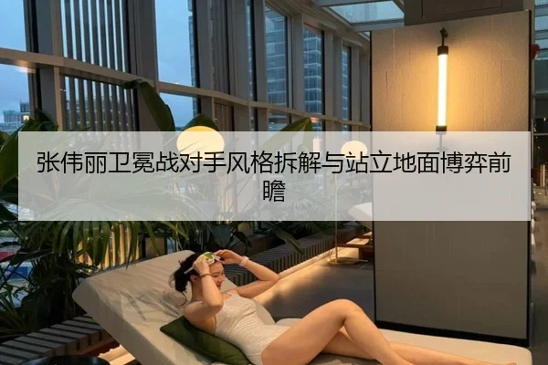张伟丽卫冕战对手风格拆解与站立地面博弈前瞻